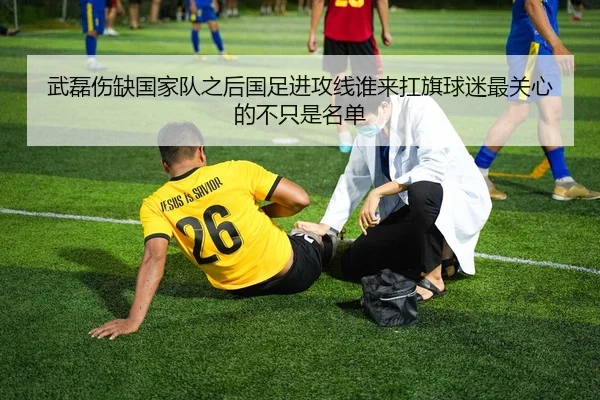 武磊伤缺国家队之后国足进攻线谁来扛旗球迷最关心的不只是名单